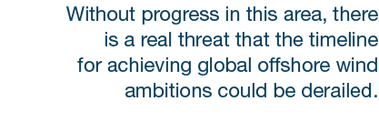 Without progress in this area, there is a real threat that the timeline for achieving global offshore wind ambitions ...