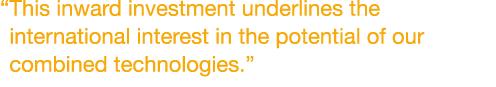 “This inward investment underlines the international interest in the potential of our combined technologies.”