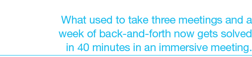 What used to take three meetings and a week of back and forth now gets solved in 40 minutes in an immersive meeting.
