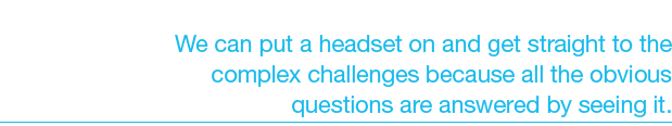 We can put a headset on and get straight to the complex challenges because all the obvious questions are answered by ...
